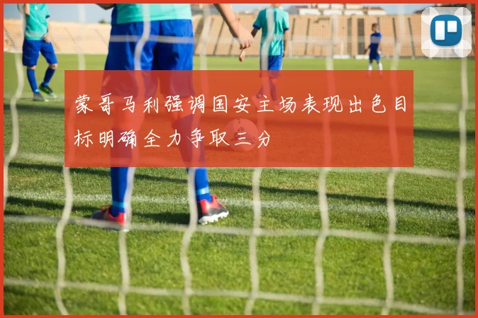 蒙哥马利强调国安主场表现出色目标明确全力争取三分