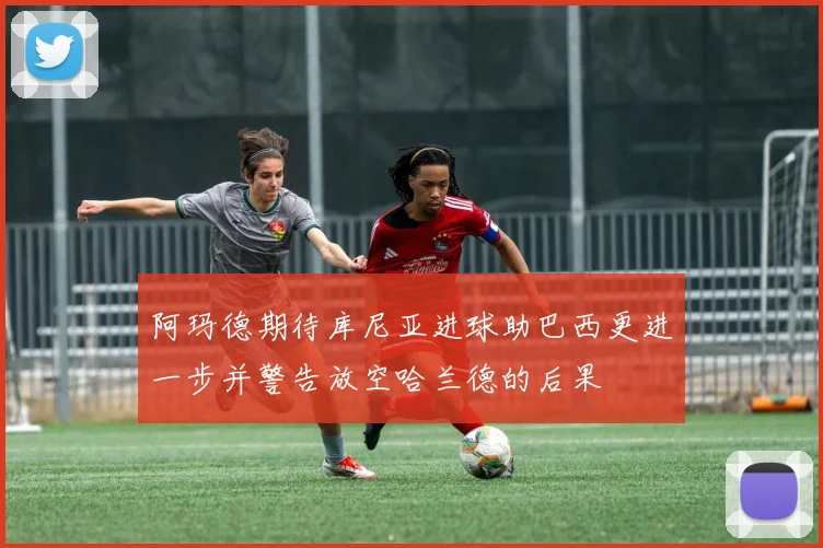 阿玛德期待库尼亚进球助巴西更进一步并警告放空哈兰德的后果