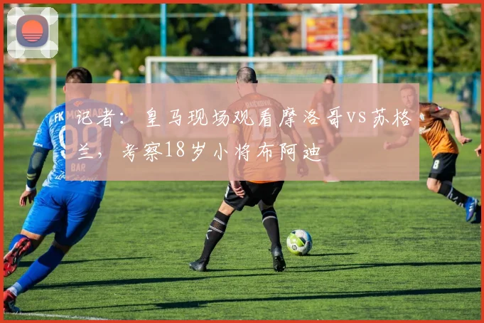 记者：皇马现场观看摩洛哥vs苏格兰，考察18岁小将布阿迪