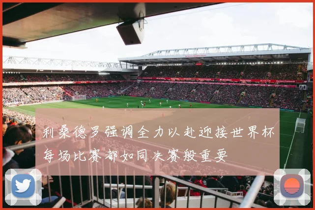 利桑德罗强调全力以赴迎接世界杯每场比赛都如同决赛般重要