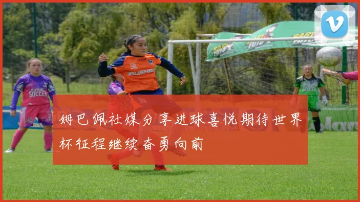 姆巴佩社媒分享进球喜悦期待世界杯征程继续奋勇向前
