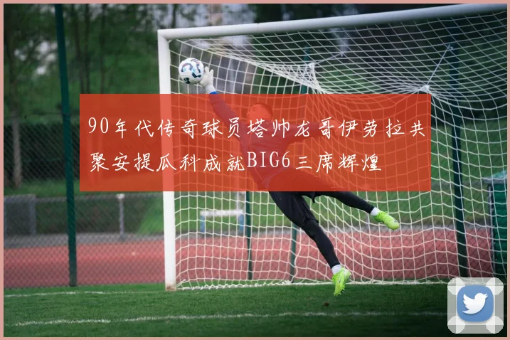 90年代传奇球员塔帅龙哥伊劳拉共聚安提瓜科成就BIG6三席辉煌