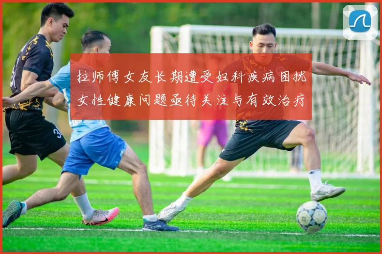 拉师傅女友长期遭受妇科疾病困扰女性健康问题亟待关注与有效治疗方案