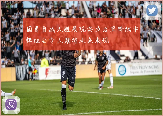 国青首战大胜展现实力后卫锋线中锋组合令人期待未来表现