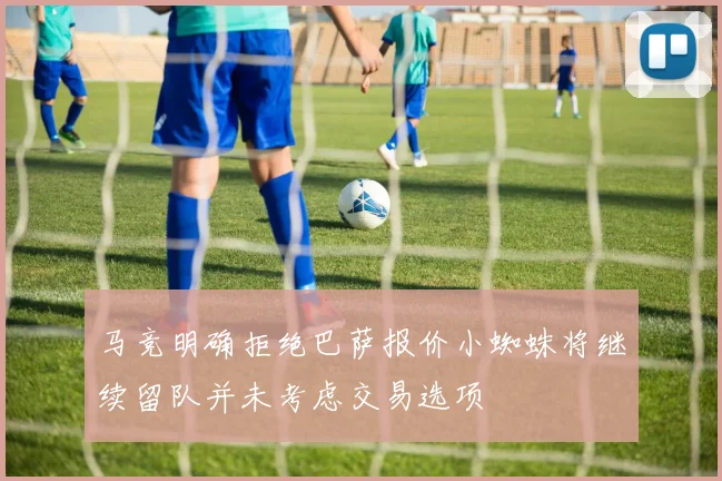 马竞明确拒绝巴萨报价小蜘蛛将继续留队并未考虑交易选项