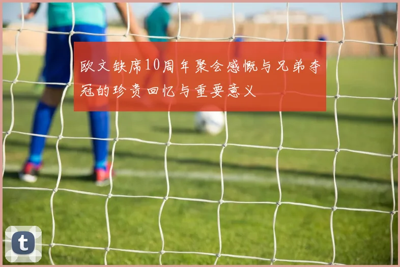 欧文缺席10周年聚会感慨与兄弟夺冠的珍贵回忆与重要意义