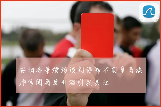 安切洛蒂续约谈判停滞不前皇马换帅传闻再度升温引发关注