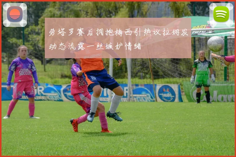 劳塔罗赛后拥抱梅西引热议拉姆发动态流露一丝嫉妒情绪