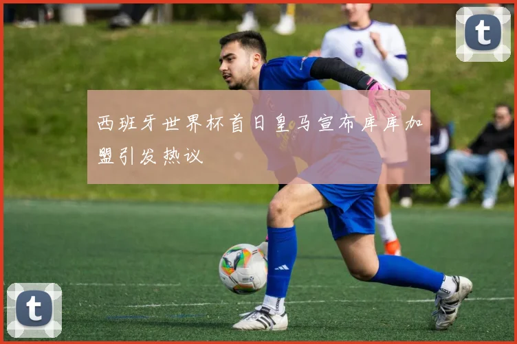 西班牙世界杯首日皇马宣布库库加盟引发热议