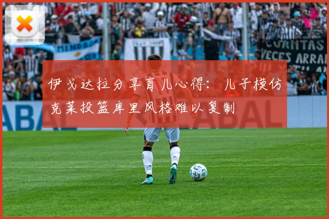 伊戈达拉分享育儿心得：儿子模仿克莱投篮库里风格难以复制