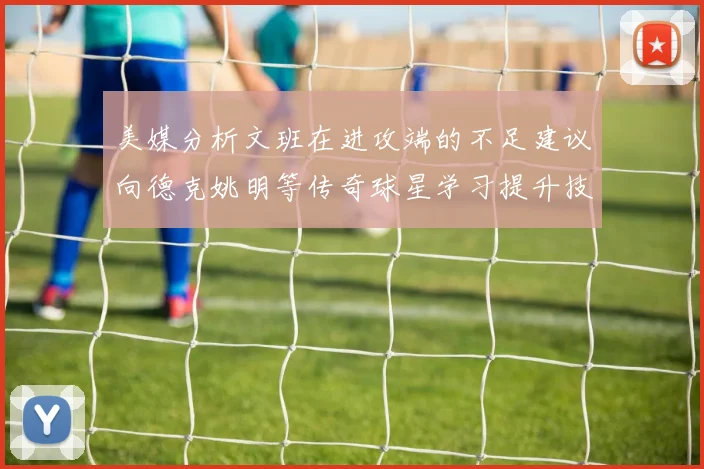 美媒分析文班在进攻端的不足建议向德克姚明等传奇球星学习提升技能