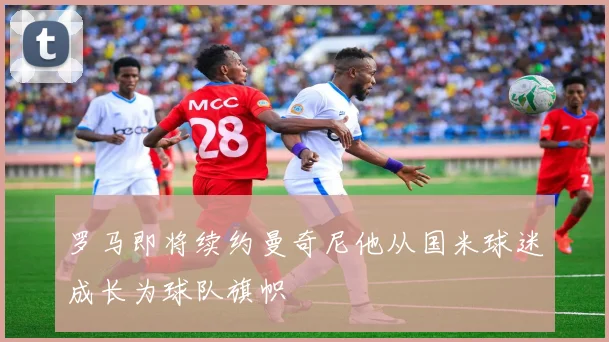 罗马即将续约曼奇尼他从国米球迷成长为球队旗帜