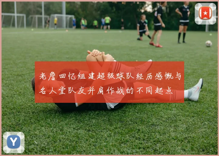 老詹回忆组建超级球队经历感慨与名人堂队友并肩作战的不同起点