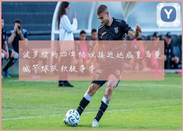 波罗续约四年协议接近达成皇马曼城等球队积极争夺